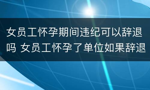 女员工怀孕期间违纪可以辞退吗 女员工怀孕了单位如果辞退他会有什么后果