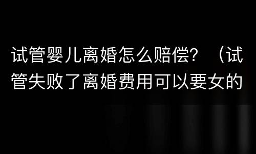 试管婴儿离婚怎么赔偿？（试管失败了离婚费用可以要女的赔吗）