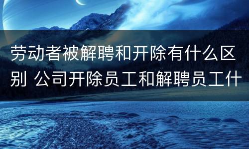 劳动者被解聘和开除有什么区别 公司开除员工和解聘员工什么区别