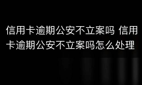 信用卡逾期公安不立案吗 信用卡逾期公安不立案吗怎么处理