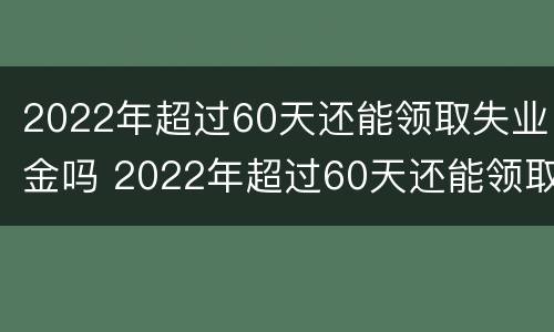 2022年超过60天还能领取失业金吗 2022年超过60天还能领取失业金吗请问