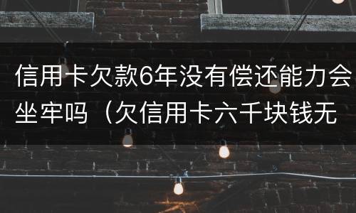 信用卡欠款6年没有偿还能力会坐牢吗（欠信用卡六千块钱无力偿还,被起诉了会不会坐牢）