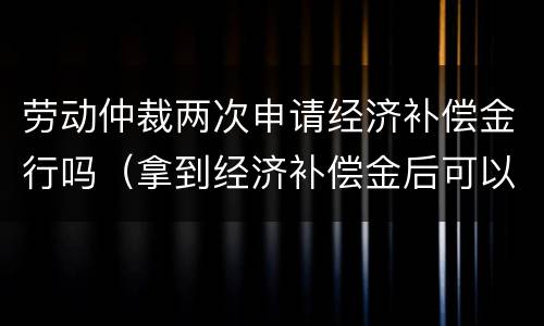 劳动仲裁两次申请经济补偿金行吗（拿到经济补偿金后可以再次申请劳动仲裁）