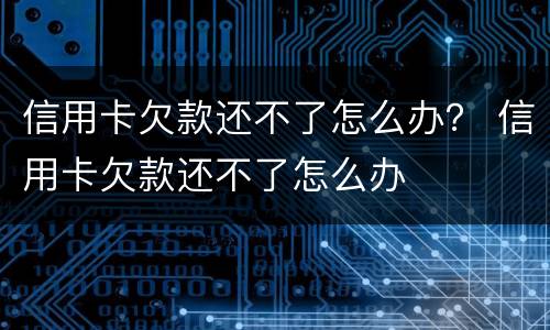 信用卡欠款还不了怎么办？ 信用卡欠款还不了怎么办