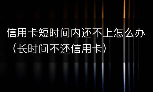 信用卡短时间内还不上怎么办（长时间不还信用卡）