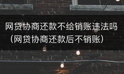 网贷协商还款不给销账违法吗（网贷协商还款后不销账）