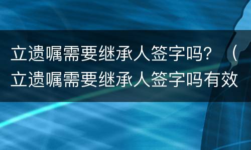 立遗嘱需要继承人签字吗？（立遗嘱需要继承人签字吗有效吗）