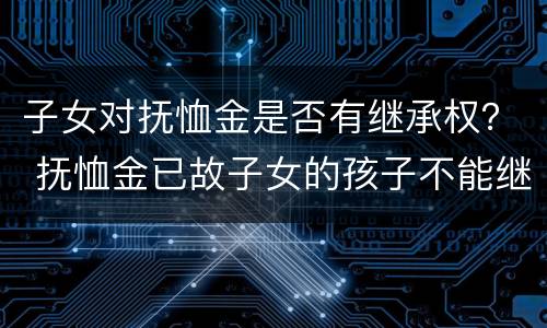 子女对抚恤金是否有继承权？ 抚恤金已故子女的孩子不能继承