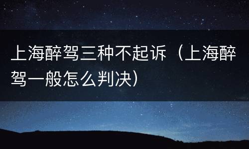 上海醉驾三种不起诉（上海醉驾一般怎么判决）