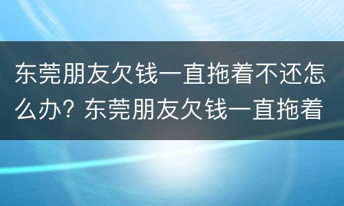 东莞朋友欠钱一直拖着不还怎么办? 东莞朋友欠钱一直拖着不还怎么办理