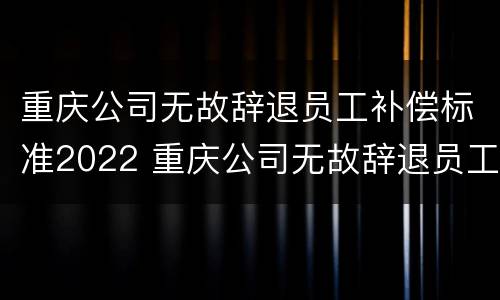 重庆公司无故辞退员工补偿标准2022 重庆公司无故辞退员工补偿标准2022规定