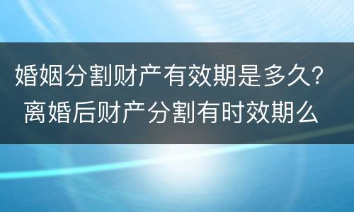 婚姻分割财产有效期是多久？ 离婚后财产分割有时效期么