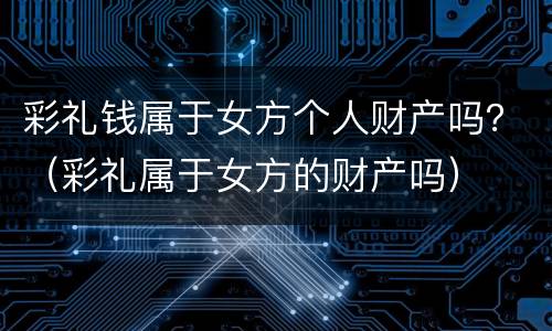 彩礼钱属于女方个人财产吗？（彩礼属于女方的财产吗）