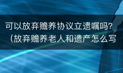 可以放弃赡养协议立遗嘱吗？（放弃赡养老人和遗产怎么写协议）