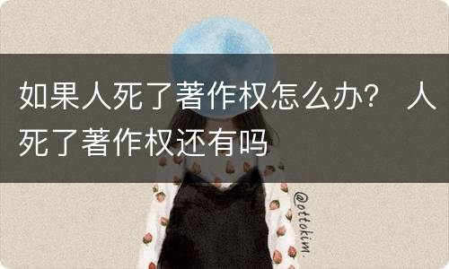 如果人死了著作权怎么办？ 人死了著作权还有吗