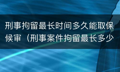 刑事拘留最长时间多久能取保候审（刑事案件拘留最长多少天可以取保候审）