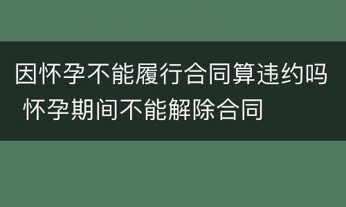 因怀孕不能履行合同算违约吗 怀孕期间不能解除合同