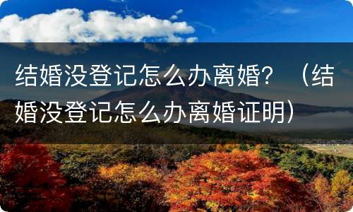 结婚没登记怎么办离婚？（结婚没登记怎么办离婚证明）