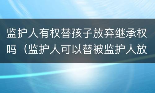 监护人有权替孩子放弃继承权吗（监护人可以替被监护人放弃继承权吗）