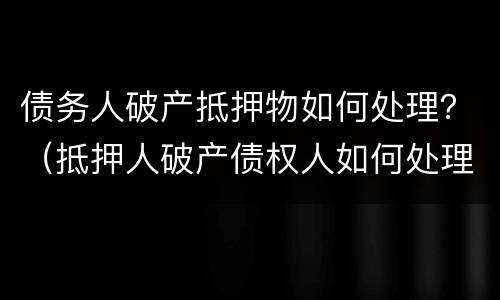债务人破产抵押物如何处理？（抵押人破产债权人如何处理）