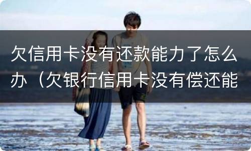 欠信用卡没有还款能力了怎么办（欠银行信用卡没有偿还能力了怎么办）