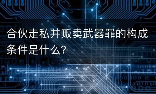 合伙走私并贩卖武器罪的构成条件是什么？