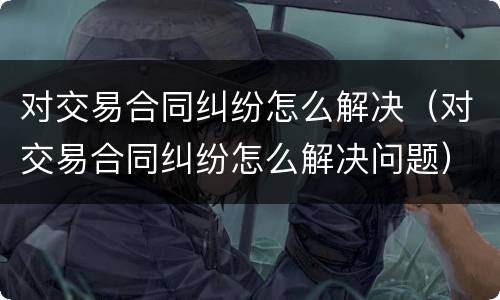 对交易合同纠纷怎么解决（对交易合同纠纷怎么解决问题）