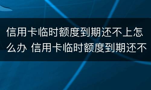 信用卡临时额度到期还不上怎么办 信用卡临时额度到期还不上怎么办会逾期吗