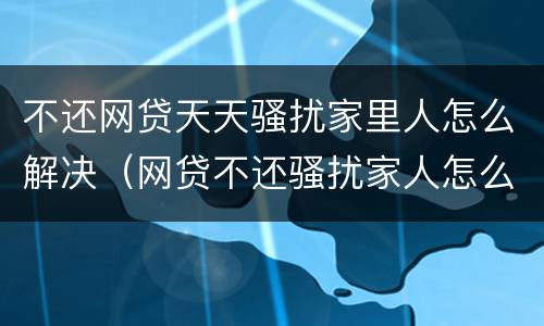 不还网贷天天骚扰家里人怎么解决（网贷不还骚扰家人怎么办）