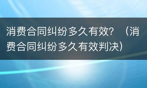消费合同纠纷多久有效？（消费合同纠纷多久有效判决）