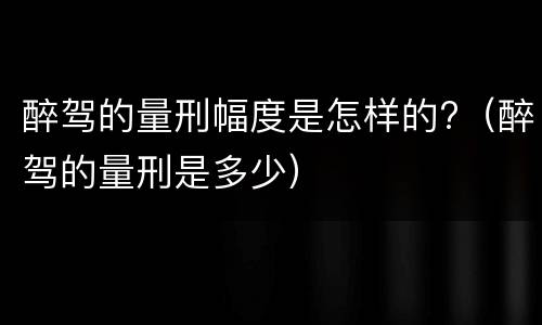 醉驾的量刑幅度是怎样的?（醉驾的量刑是多少）