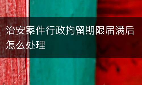 治安案件行政拘留期限届满后怎么处理