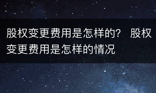 股权变更费用是怎样的？ 股权变更费用是怎样的情况