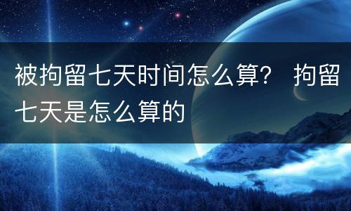被拘留七天时间怎么算？ 拘留七天是怎么算的