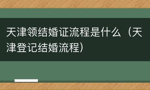 天津领结婚证流程是什么（天津登记结婚流程）