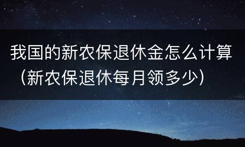 我国的新农保退休金怎么计算（新农保退休每月领多少）