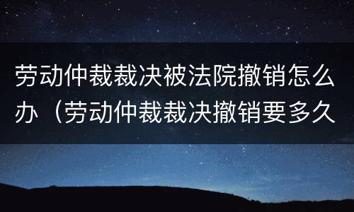 劳动仲裁裁决被法院撤销怎么办（劳动仲裁裁决撤销要多久）