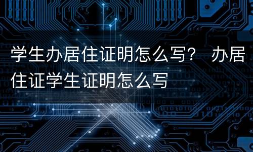 学生办居住证明怎么写？ 办居住证学生证明怎么写