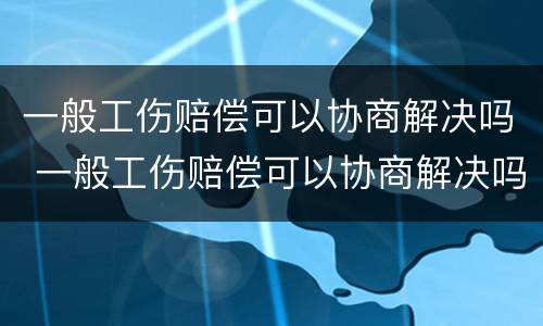 一般工伤赔偿可以协商解决吗 一般工伤赔偿可以协商解决吗
