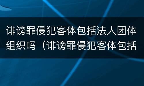 诽谤罪侵犯客体包括法人团体组织吗（诽谤罪侵犯客体包括法人团体组织吗）