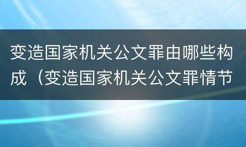 变造国家机关公文罪由哪些构成（变造国家机关公文罪情节严重）
