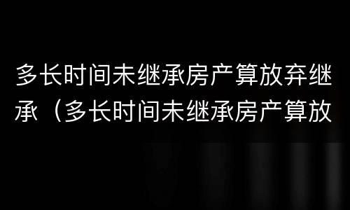 多长时间未继承房产算放弃继承（多长时间未继承房产算放弃继承遗产）