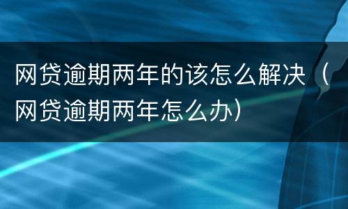 网贷逾期两年的该怎么解决（网贷逾期两年怎么办）