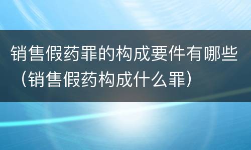 销售假药罪的构成要件有哪些（销售假药构成什么罪）