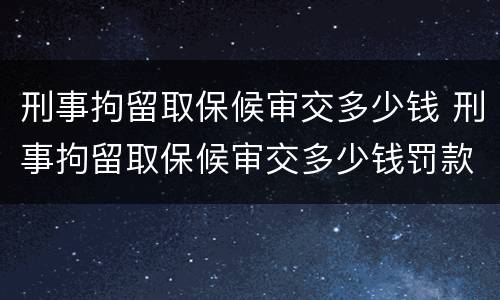 刑事拘留取保候审交多少钱 刑事拘留取保候审交多少钱罚款