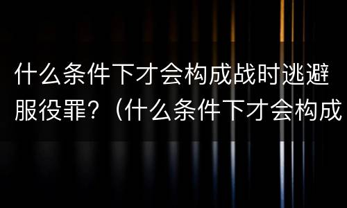 什么条件下才会构成战时逃避服役罪?（什么条件下才会构成战时逃避服役罪行）