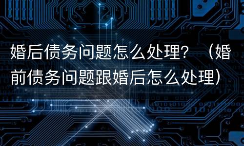 婚后债务问题怎么处理？（婚前债务问题跟婚后怎么处理）