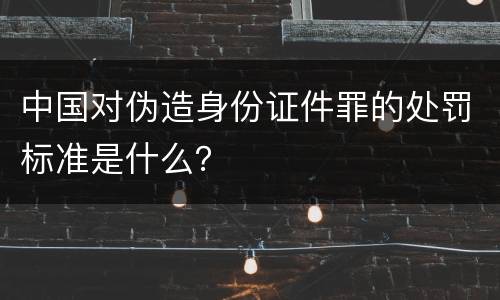 中国对伪造身份证件罪的处罚标准是什么？