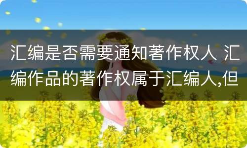 汇编是否需要通知著作权人 汇编作品的著作权属于汇编人,但汇编他人