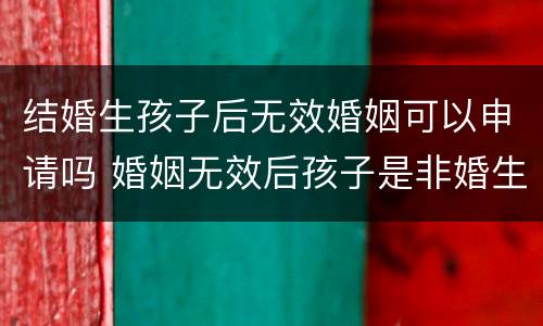 结婚生孩子后无效婚姻可以申请吗 婚姻无效后孩子是非婚生子